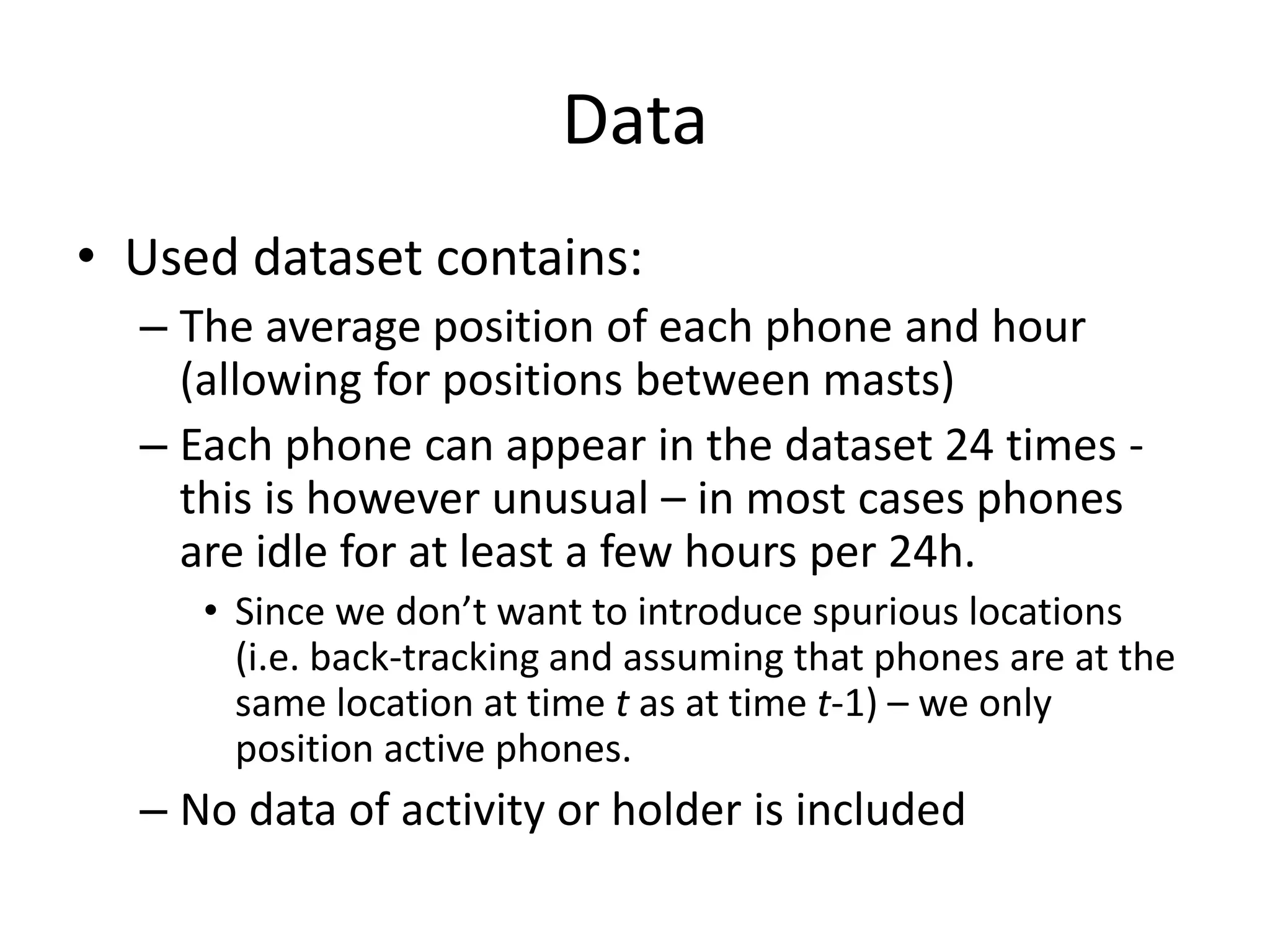 Data
• Used dataset contains:
– The average position of each phone and hour
(allowing for positions between masts)
– Each phone can appear in the dataset 24 times -
this is however unusual – in most cases phones
are idle for at least a few hours per 24h.
• Since we don’t want to introduce spurious locations
(i.e. back-tracking and assuming that phones are at the
same location at time t as at time t-1) – we only
position active phones.
– No data of activity or holder is included
 
