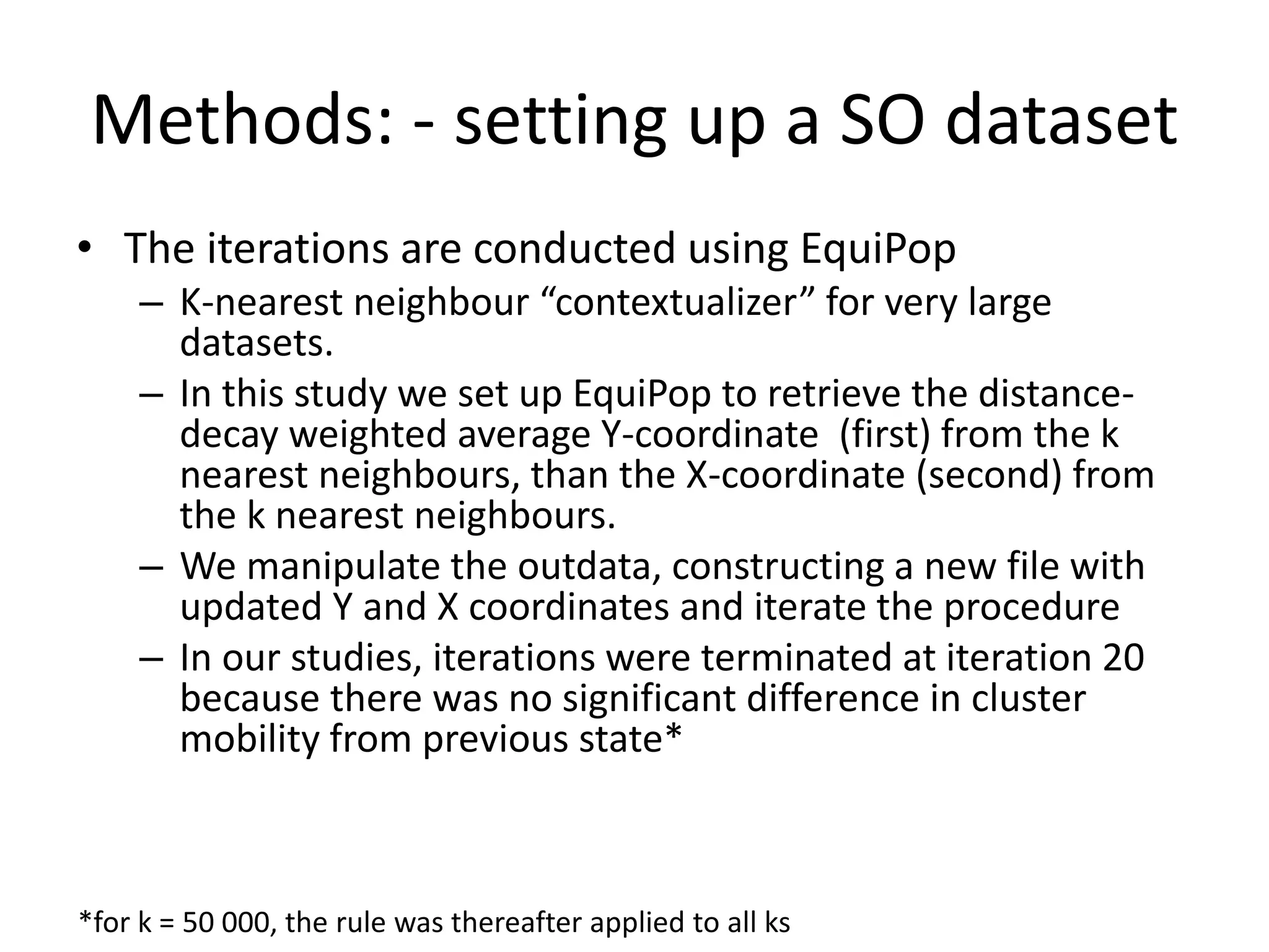 Methods: - setting up a SO dataset
• The iterations are conducted using EquiPop
– K-nearest neighbour “contextualizer” for very large
datasets.
– In this study we set up EquiPop to retrieve the distance-
decay weighted average Y-coordinate (first) from the k
nearest neighbours, than the X-coordinate (second) from
the k nearest neighbours.
– We manipulate the outdata, constructing a new file with
updated Y and X coordinates and iterate the procedure
– In our studies, iterations were terminated at iteration 20
because there was no significant difference in cluster
mobility from previous state*
*for k = 50 000, the rule was thereafter applied to all ks
 