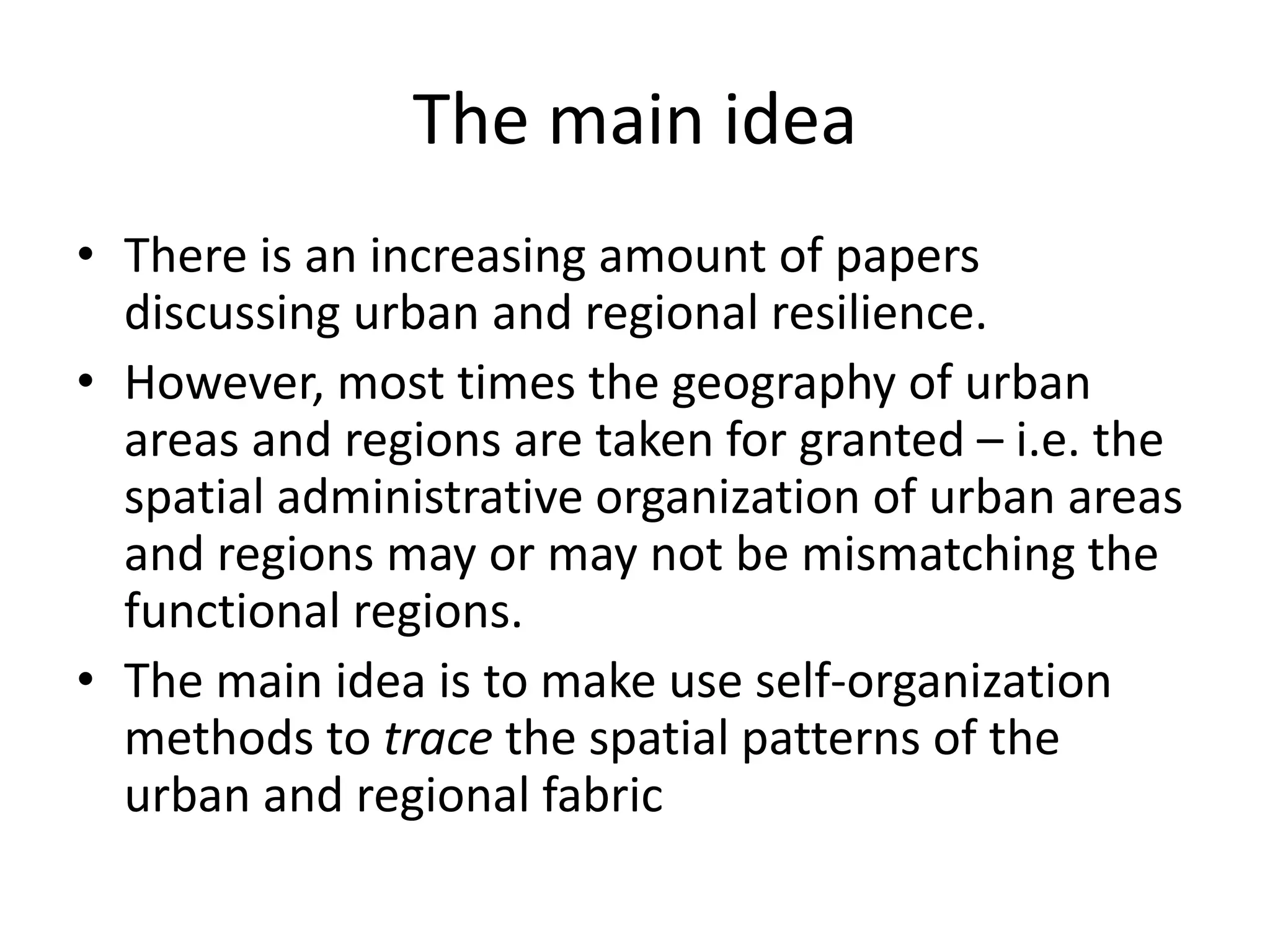 The main idea
• There is an increasing amount of papers
discussing urban and regional resilience.
• However, most times the geography of urban
areas and regions are taken for granted – i.e. the
spatial administrative organization of urban areas
and regions may or may not be mismatching the
functional regions.
• The main idea is to make use self-organization
methods to trace the spatial patterns of the
urban and regional fabric
 