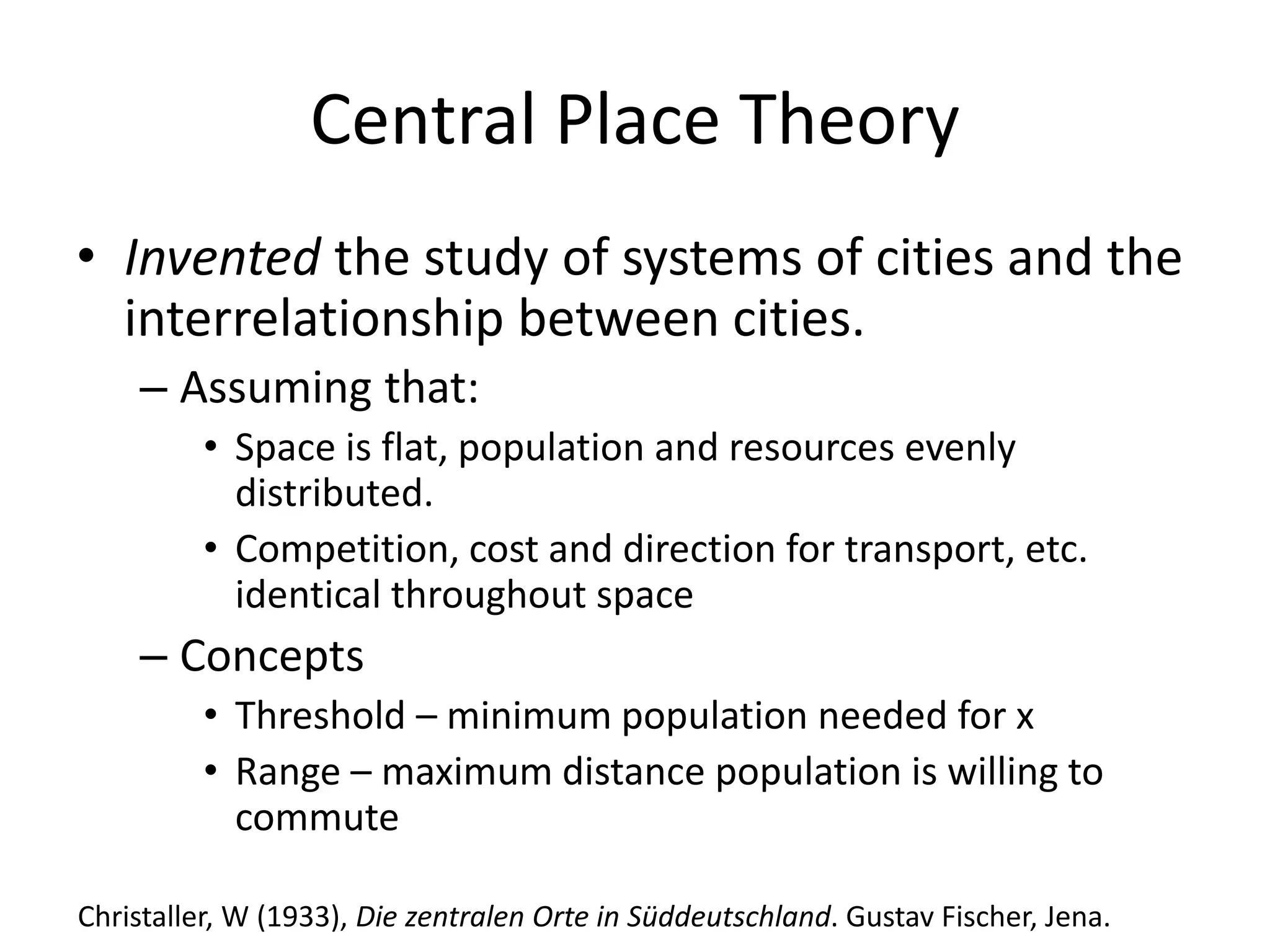 Central Place Theory
• Invented the study of systems of cities and the
interrelationship between cities.
– Assuming that:
• Space is flat, population and resources evenly
distributed.
• Competition, cost and direction for transport, etc.
identical throughout space
– Concepts
• Threshold – minimum population needed for x
• Range – maximum distance population is willing to
commute
Christaller, W (1933), Die zentralen Orte in Süddeutschland. Gustav Fischer, Jena.
 