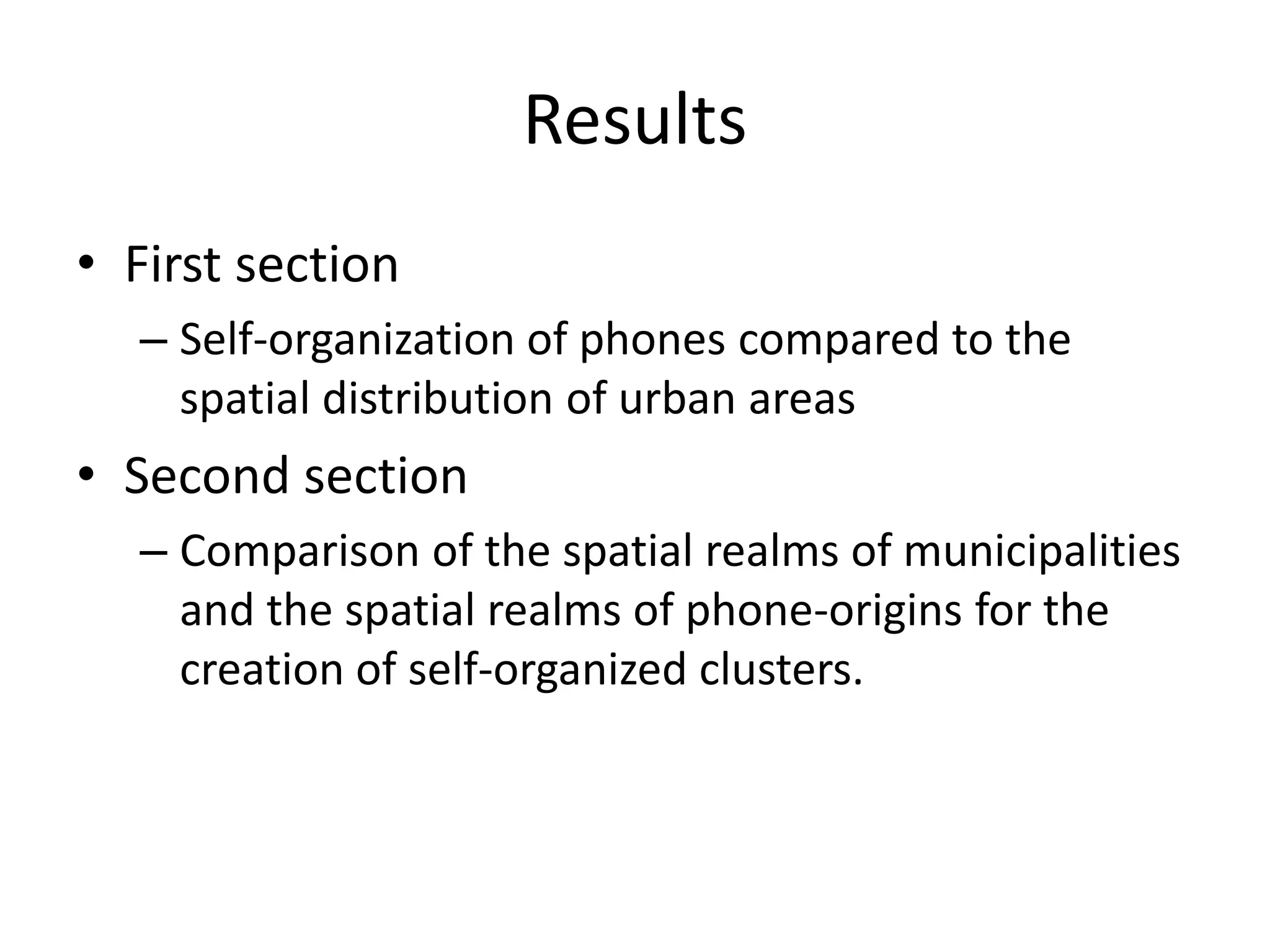 Results
• First section
– Self-organization of phones compared to the
spatial distribution of urban areas
• Second section
– Comparison of the spatial realms of municipalities
and the spatial realms of phone-origins for the
creation of self-organized clusters.
 