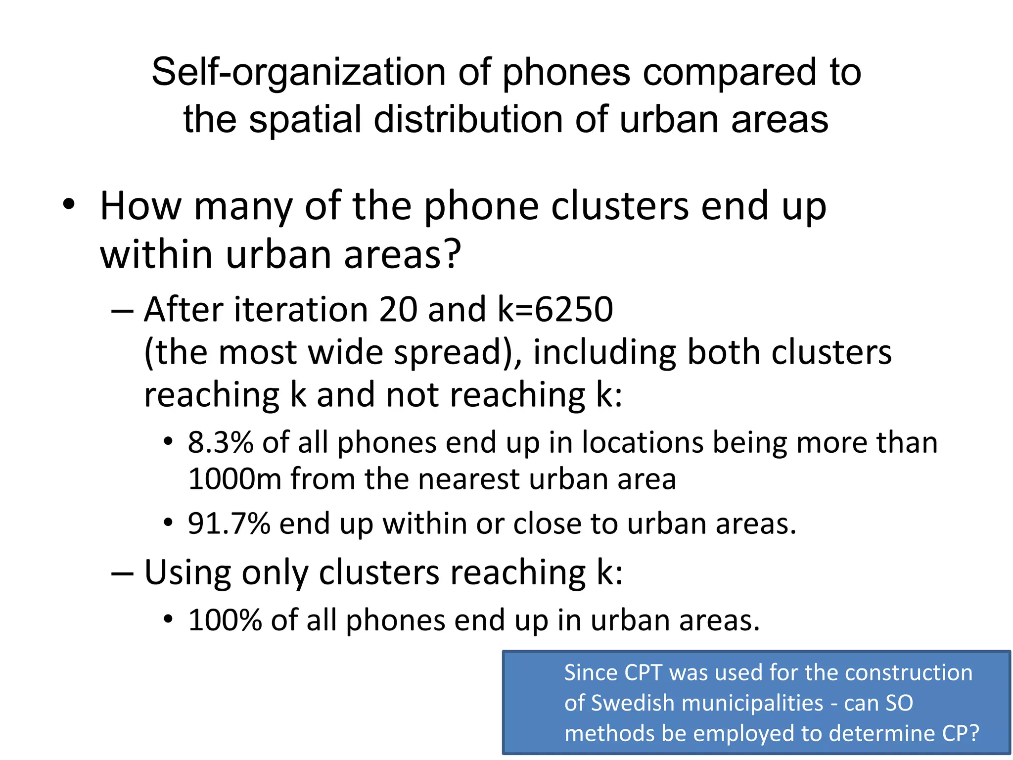 Self-organization of phones compared to
the spatial distribution of urban areas
• How many of the phone clusters end up
within urban areas?
– After iteration 20 and k=6250
(the most wide spread), including both clusters
reaching k and not reaching k:
• 8.3% of all phones end up in locations being more than
1000m from the nearest urban area
• 91.7% end up within or close to urban areas.
– Using only clusters reaching k:
• 100% of all phones end up in urban areas.
Since CPT was used for the construction
of Swedish municipalities - can SO
methods be employed to determine CP?
 