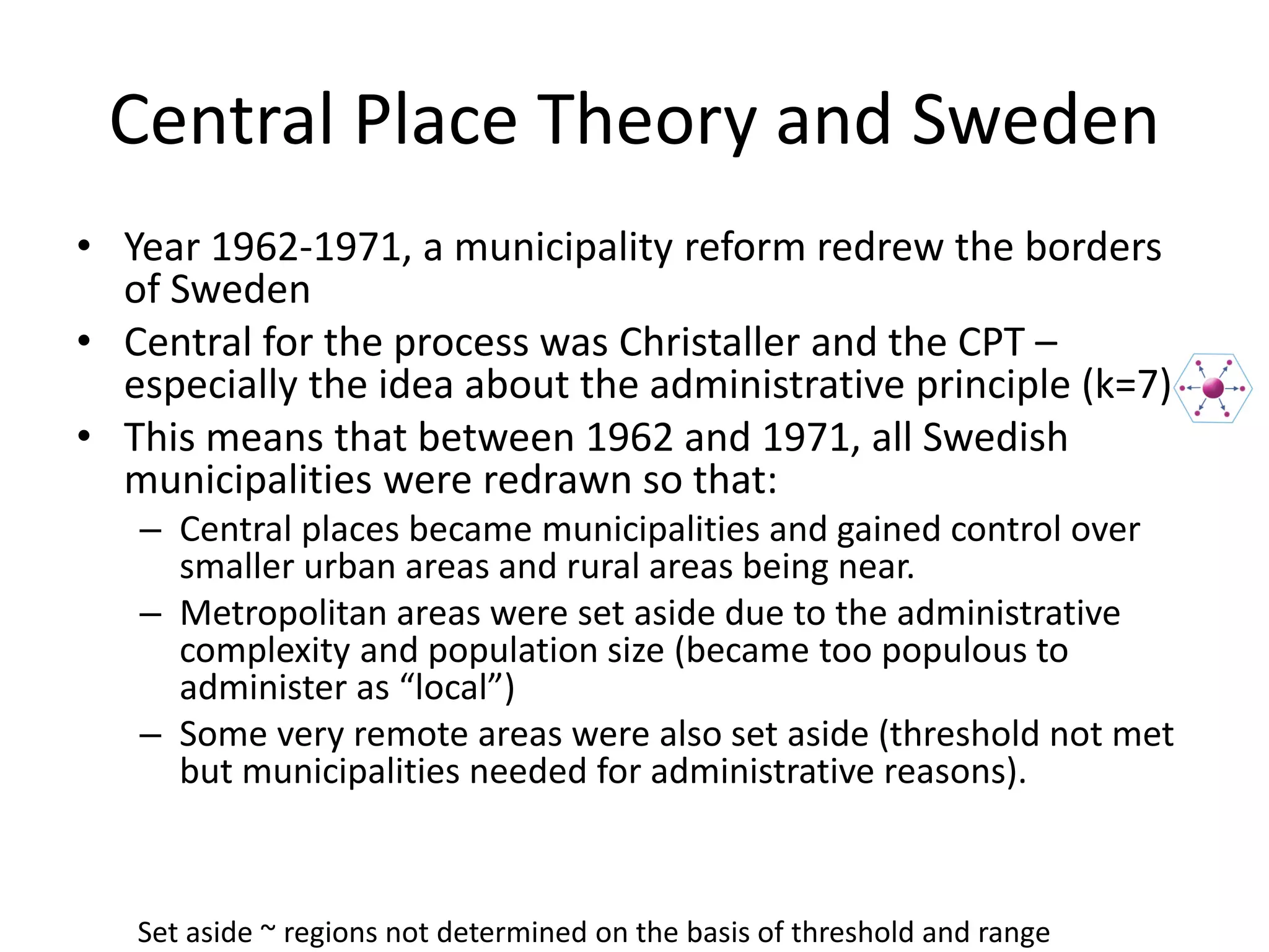 Central Place Theory and Sweden
• Year 1962-1971, a municipality reform redrew the borders
of Sweden
• Central for the process was Christaller and the CPT –
especially the idea about the administrative principle (k=7)
• This means that between 1962 and 1971, all Swedish
municipalities were redrawn so that:
– Central places became municipalities and gained control over
smaller urban areas and rural areas being near.
– Metropolitan areas were set aside due to the administrative
complexity and population size (became too populous to
administer as “local”)
– Some very remote areas were also set aside (threshold not met
but municipalities needed for administrative reasons).
Set aside ~ regions not determined on the basis of threshold and range
 