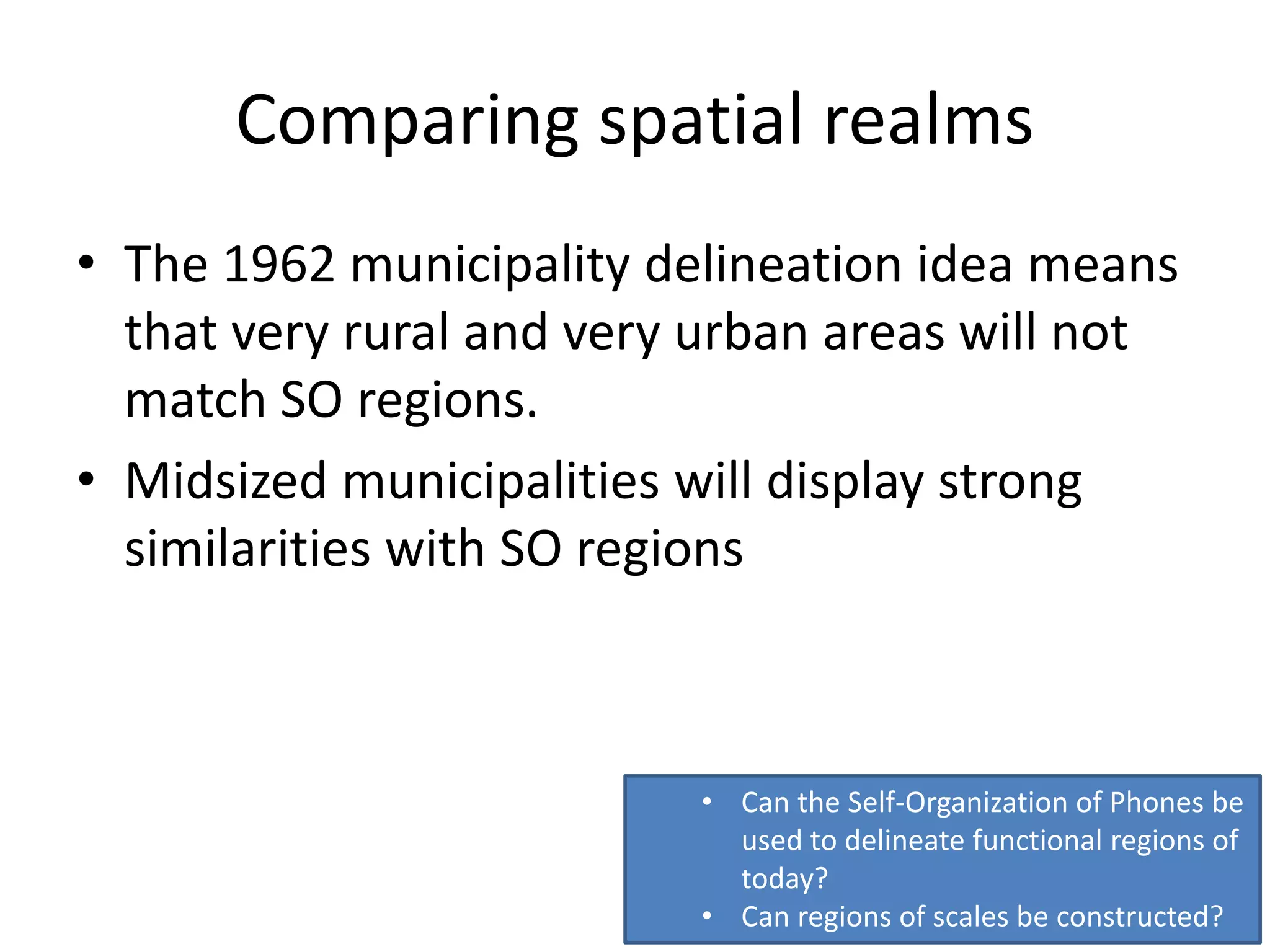 Comparing spatial realms
• The 1962 municipality delineation idea means
that very rural and very urban areas will not
match SO regions.
• Midsized municipalities will display strong
similarities with SO regions
• Can the Self-Organization of Phones be
used to delineate functional regions of
today?
• Can regions of scales be constructed?
 