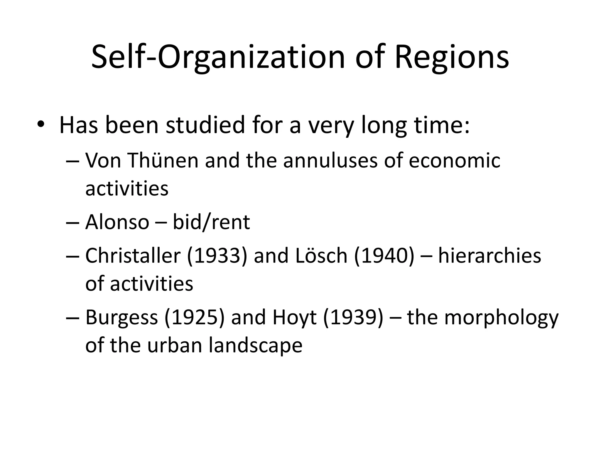 Self-Organization of Regions
• Has been studied for a very long time:
– Von Thünen and the annuluses of economic
activities
– Alonso – bid/rent
– Christaller (1933) and Lösch (1940) – hierarchies
of activities
– Burgess (1925) and Hoyt (1939) – the morphology
of the urban landscape
 