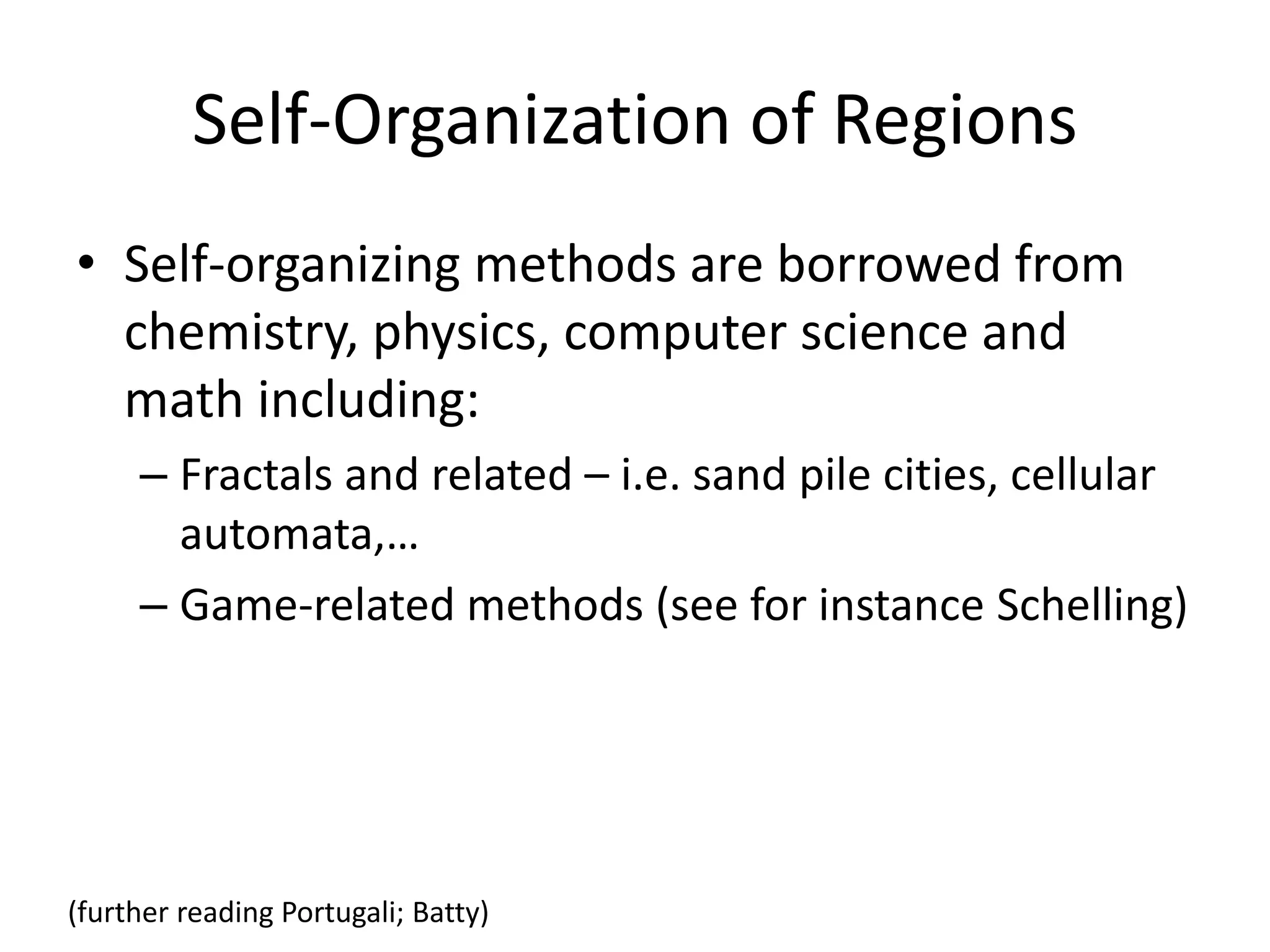 Self-Organization of Regions
• Self-organizing methods are borrowed from
chemistry, physics, computer science and
math including:
– Fractals and related – i.e. sand pile cities, cellular
automata,…
– Game-related methods (see for instance Schelling)
(further reading Portugali; Batty)
 