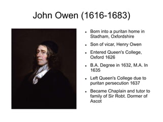 John Owen (1616-1683)
 Born into a puritan home in
Stadham, Oxfordshire
 Son of vicar, Henry Owen
 Entered Queen's College,
Oxford 1626
 B.A. Degree in 1632, M.A. In
1635
 Left Queen's College due to
puritan persecution 1637
 Became Chaplain and tutor to
family of Sir Robt. Dormer of
Ascot
 