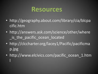 • http://geography.about.com/library/cia/blcpa
cific.htm
• http://answers.ask.com/science/other/where
_is_the_pacific_ocean_located
• http://clccharter.org/lacey1/Pacific/pacificma
p.jpg
• http://www.elcivics.com/pacific_ocean_1.htm
l
Resources