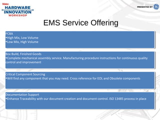 PCBA
•High Mix, Low Volume
•Low Mix, High Volume
PCBA
•High Mix, Low Volume
•Low Mix, High Volume
Box Build, Finished Goods
•Complete mechanical assembly service. Manufacturing procedure instructions for continuous quality
control and improvement
Box Build, Finished Goods
•Complete mechanical assembly service. Manufacturing procedure instructions for continuous quality
control and improvement
Critical Component Sourcing
•Will find any component that you may need. Cross reference for EOL and Obsolete components
Critical Component Sourcing
•Will find any component that you may need. Cross reference for EOL and Obsolete components
Documentation Support
•Enhance Traceability with our document creation and document control. ISO 13485 process in place
Documentation Support
•Enhance Traceability with our document creation and document control. ISO 13485 process in place
EMS Service Offering
 