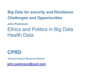 Big Data for security and Resilience
Challenges and Opportunities
John Parkinson
Ethics and Politics in Big Data
Health Data
CPRD
Clinical Practice Research Datalink
john.parkinson@cprd.com
 