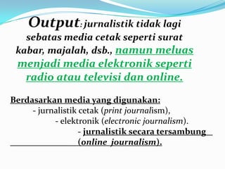 Berdasarkan media yang digunakan:
- jurnalistik cetak (print journalism),
- elektronik (electronic journalism).
- jurnalistik secara tersambung
(online journalism).
Output: jurnalistik tidak lagi
sebatas media cetak seperti surat
kabar, majalah, dsb., namun meluas
menjadi media elektronik seperti
radio atau televisi dan online.
 