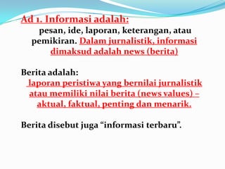 Ad 1. Informasi adalah:
pesan, ide, laporan, keterangan, atau
pemikiran. Dalam jurnalistik, informasi
dimaksud adalah news (berita)
Berita adalah:
laporan peristiwa yang bernilai jurnalistik
atau memiliki nilai berita (news values) –
aktual, faktual, penting dan menarik.
Berita disebut juga “informasi terbaru”.
 