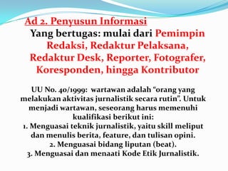 Ad 2. Penyusun Informasi
Yang bertugas: mulai dari Pemimpin
Redaksi, Redaktur Pelaksana,
Redaktur Desk, Reporter, Fotografer,
Koresponden, hingga Kontributor
UU No. 40/1999: wartawan adalah “orang yang
melakukan aktivitas jurnalistik secara rutin”. Untuk
menjadi wartawan, seseorang harus memenuhi
kualifikasi berikut ini:
1. Menguasai teknik jurnalistik, yaitu skill meliput
dan menulis berita, feature, dan tulisan opini.
2. Menguasai bidang liputan (beat).
3. Menguasai dan menaati Kode Etik Jurnalistik.
 