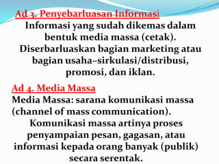 Ad 3. Penyebarluasan Informasi
Informasi yang sudah dikemas dalam
bentuk media massa (cetak).
Diserbarluaskan bagian marketing atau
bagian usaha–sirkulasi/distribusi,
promosi, dan iklan.
Ad 4. Media Massa
Media Massa: sarana komunikasi massa
(channel of mass communication).
Komunikasi massa artinya proses
penyampaian pesan, gagasan, atau
informasi kepada orang banyak (publik)
secara serentak.
 