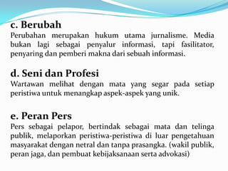 c. Berubah
Perubahan merupakan hukum utama jurnalisme. Media
bukan lagi sebagai penyalur informasi, tapi fasilitator,
penyaring dan pemberi makna dari sebuah informasi.
d. Seni dan Profesi
Wartawan melihat dengan mata yang segar pada setiap
peristiwa untuk menangkap aspek-aspek yang unik.
e. Peran Pers
Pers sebagai pelapor, bertindak sebagai mata dan telinga
publik, melaporkan peristiwa-peristiwa di luar pengetahuan
masyarakat dengan netral dan tanpa prasangka. (wakil publik,
peran jaga, dan pembuat kebijaksanaan serta advokasi)
 
