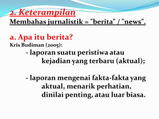 2. Keterampilan
Membahas jurnalistik = "berita" / "news".
a. Apa itu berita?
Kris Budiman (2005):
- laporan suatu peristiwa atau
kejadian yang terbaru (aktual);
- laporan mengenai fakta-fakta yang
aktual, menarik perhatian,
dinilai penting, atau luar biasa.
 