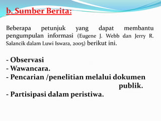 b. Sumber Berita:
Beberapa petunjuk yang dapat membantu
pengumpulan informasi (Eugene J. Webb dan Jerry R.
Salancik dalam Luwi Iswara, 2005) berikut ini.
- Observasi
- Wawancara.
- Pencarian /penelitian melalui dokumen
publik.
- Partisipasi dalam peristiwa.
 