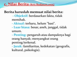 c. Nilai Berita (Kris Budiman,2005)
Berita haruslah memuat nilai berita:
- Objektif: berdasarkan fakta, tidak
memihak.
- Aktual: terbaru, belum "basi".
- Luar biasa: besar, aneh, janggal, tidak
umum.
- Penting: pengaruh atau dampaknya bagi
orang banyak; menyangkut orang
penting/terkenal.
- Jarak: familiaritas, kedekatan (geografis,
kultural, psikologis).
 