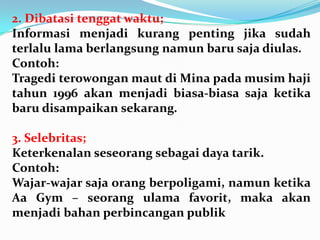 2. Dibatasi tenggat waktu;
Informasi menjadi kurang penting jika sudah
terlalu lama berlangsung namun baru saja diulas.
Contoh:
Tragedi terowongan maut di Mina pada musim haji
tahun 1996 akan menjadi biasa-biasa saja ketika
baru disampaikan sekarang.
3. Selebritas;
Keterkenalan seseorang sebagai daya tarik.
Contoh:
Wajar-wajar saja orang berpoligami, namun ketika
Aa Gym – seorang ulama favorit, maka akan
menjadi bahan perbincangan publik
 