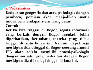 4. Proksimitas;
Kedekatan geografis dan atau psikologis dengan
pembaca/ pemirsa akan menjadikan suatu
informasi mendapat atensi yang besar.
Contoh:
Ketika kita tinggal di Bogor, segala informasi
yang berkait dengan Bogor menjadi lebih
diperhatikan, ketimbang mereka yang tidak
tinggal di kota hujan ini. Namun, dapat saja
meskipun tidak tinggal di Bogor, seorang alumni
IPB akan selalu memiliki emosi-psikologis
dengan sesuatu yang berkaitan dengan Bogor
meskipun dia tidak lagi tinggal di kota ini.
 