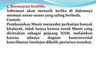 5. Bermuatan Konflik;
Informasi akan menarik ketika di dalamnya
memuat unsur-unsur yang saling berbeda.
Contoh:
Pembunuhan Munir menyedot perhatian banyak
khalayak, tidak hanya karena sosok Munir yang
dicitrakan sebagai pejuang HAM, melainkan
karena adanya dugaan kontroversial
keterlibatan Intelejen dibalik peristiwa tersebut.
 