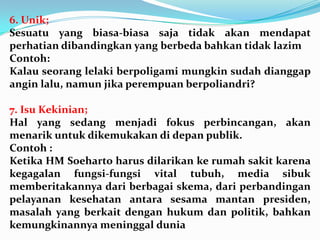 6. Unik;
Sesuatu yang biasa-biasa saja tidak akan mendapat
perhatian dibandingkan yang berbeda bahkan tidak lazim
Contoh:
Kalau seorang lelaki berpoligami mungkin sudah dianggap
angin lalu, namun jika perempuan berpoliandri?
7. Isu Kekinian;
Hal yang sedang menjadi fokus perbincangan, akan
menarik untuk dikemukakan di depan publik.
Contoh :
Ketika HM Soeharto harus dilarikan ke rumah sakit karena
kegagalan fungsi-fungsi vital tubuh, media sibuk
memberitakannya dari berbagai skema, dari perbandingan
pelayanan kesehatan antara sesama mantan presiden,
masalah yang berkait dengan hukum dan politik, bahkan
kemungkinannya meninggal dunia
 
