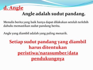 d. Angle
Angle adalah sudut pandang.
Menulis berita yang baik hanya dapat dilakukan setelah terlebih
dahulu memastikan sudut pandang berita.
Angle yang diambil adalah yang paling menarik.
Setiap sudut pandang yang diambil
harus ditentukan
peristiwa/narasumber/data
pendukungnya
 