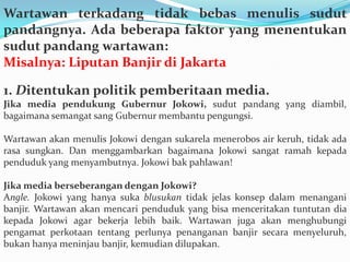 Wartawan terkadang tidak bebas menulis sudut
pandangnya. Ada beberapa faktor yang menentukan
sudut pandang wartawan:
Misalnya: Liputan Banjir di Jakarta
1. Ditentukan politik pemberitaan media.
Jika media pendukung Gubernur Jokowi, sudut pandang yang diambil,
bagaimana semangat sang Gubernur membantu pengungsi.
Wartawan akan menulis Jokowi dengan sukarela menerobos air keruh, tidak ada
rasa sungkan. Dan menggambarkan bagaimana Jokowi sangat ramah kepada
penduduk yang menyambutnya. Jokowi bak pahlawan!
Jika media berseberangan dengan Jokowi?
Angle. Jokowi yang hanya suka blusukan tidak jelas konsep dalam menangani
banjir. Wartawan akan mencari penduduk yang bisa menceritakan tuntutan dia
kepada Jokowi agar bekerja lebih baik. Wartawan juga akan menghubungi
pengamat perkotaan tentang perlunya penanganan banjir secara menyeluruh,
bukan hanya meninjau banjir, kemudian dilupakan.
 
