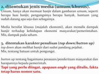 2, ditentukan jenis media (umum/khusus).
Umum, hanya akan memuat banjir dalam gambaran umum, seperti
berapa luas banjir, pengungsinya berapa banyak, bantuan yang
sudah datang apa saja dan sebagainya.
Media bersifat khusus (majalah ekonomi), akan menulis dampak
banjir terhadap kehidupan ekonomi masyarakat/pemerintahan.
Mis, dampak pada saham.
3, ditentukan karakter penulisan (top down/button up)
top down akan melihat banjir dari sudut pandang pejabat.
Mis, tentang batuan untuk pengungsi.
button up tentang bagaimana perasaan/penderitaan masyarakat dan
harapannya kepada pemerintah.
Tapi yang perlu diingat, apapaun angle yang ditulis, fakta
tetap harus nomor satu.
 