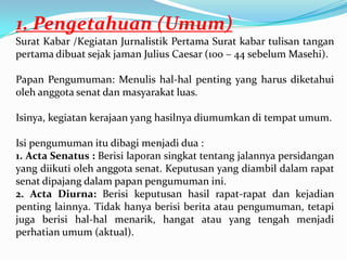 1. Pengetahuan (Umum)
Surat Kabar /Kegiatan Jurnalistik Pertama Surat kabar tulisan tangan
pertama dibuat sejak jaman Julius Caesar (100 – 44 sebelum Masehi).
Papan Pengumuman: Menulis hal-hal penting yang harus diketahui
oleh anggota senat dan masyarakat luas.
Isinya, kegiatan kerajaan yang hasilnya diumumkan di tempat umum.
Isi pengumuman itu dibagi menjadi dua :
1. Acta Senatus : Berisi laporan singkat tentang jalannya persidangan
yang diikuti oleh anggota senat. Keputusan yang diambil dalam rapat
senat dipajang dalam papan pengumuman ini.
2. Acta Diurna: Berisi keputusan hasil rapat-rapat dan kejadian
penting lainnya. Tidak hanya berisi berita atau pengumuman, tetapi
juga berisi hal-hal menarik, hangat atau yang tengah menjadi
perhatian umum (aktual).
 
