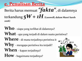 e. Penulisan Berita
Berita harus memuat “fakta“, di dalamnya
terkandung 5W + 1H. (Lasswell, dalam Masri Sareb
2006)
Who - siapa yang terlibat di dalamnya?
What - apa yang terjadi di dalam suatu peristiwa?
Where- di mana terjadinya peristiwa itu?
Why - mengapa peristiwa itu terjadi?
When - kapan terjadinya?
How- bagaimana terjadinya?
 