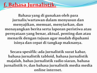 f. Bahasa Jurnalistik.
Bahasa yang di gunakan oleh para
jurnalis/wartawan dalam menyusun dan
menyajikan, memuat, menyiarkan, dan
menayangkan berita serta laporan peristiwa atau
pernyataan yang benar, aktual, penting dan atau
menarik dengan tujuan agar mudah dipahami
isinya dan cepat di tangkap maknanya.
Secara spesifik: ada jurnalistik surat kabar,
bahasa jurnalistik tabloid, bahasa jurnalistik
majalah, bahas jurnalistik radio siaran, bahasa
jurnalistik tv, dan bahasa jurnalistik media media
online internet.
 