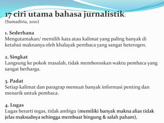 17 ciri utama bahasa jurnalistik:
(Sumadiria, 2010)
1. Sederhana
Mengutamakan/ memilih kata atau kalimat yang paling banyak di
ketahui maknanya oleh khalayak pembaca yang sangat heterogen.
2. Singkat
Langsung ke pokok masalah, tidak memboroskan waktu pembaca yang
sangat berharga.
3. Padat
Setiap kalimat dan paragrap memuat banyak informasi penting dan
menarik untuk pembaca.
4. Lugas
Lugas berarti tegas, tidak ambigu (memiliki banyak makna alias tidak
jelas maksudnya sehingga membuat bingung & salah paham),
 