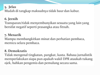 5. Jelas
Mudah di tangkap maksudnya tidak baur dan kabur.
6. Jernih
Transparan/tidak menyembunyikan sesuatu yang lain yang
bersifat negatif seperti prasangka atau fitnah.
7. Menarik
Mampu membangkitkan minat dan perhatian pembaca,
memicu selara pembaca.
8. Demokratis
Tidak mengenal tingkatan, pangkat, kasta. Bahasa jurnalistik
memperlakukan siapa pun apakah wakil DPR ataukah tukang
ojek, bahkan pengemis dan pemulung secara sama.
 