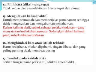 14. Pilih kata (diksi) yang tepat
Tidak keluar dari asas efektivtas. Harus tepat dan akurat
15. Menguatkan kalimat aktif
Untuk mempermudah dan memperjelas pemahaman sehingga
tidak menyesatkan dan mengaburkan pemahaman.
Dalam kalimat aktif, subjek sebagai pelaku tindakan—yang
menyatakan/melakukan sesuatu. Sedangkan dalam kalimat
pasif, subjek dikenai tindakan.
16. Menghindari kata atau istilah tekhnis
Harus sederhana, mudah dipahami, ringan dibaca, dan yang
paling penting tidak membuat pusing
17. Tunduk pada kaidah etika
Terkait fungsi utama pers yaitu, edukasi (mendidik).
 