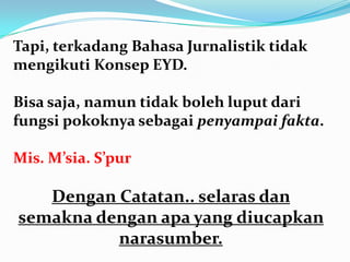 Tapi, terkadang Bahasa Jurnalistik tidak
mengikuti Konsep EYD.
Bisa saja, namun tidak boleh luput dari
fungsi pokoknya sebagai penyampai fakta.
Mis. M’sia. S’pur
Dengan Catatan.. selaras dan
semakna dengan apa yang diucapkan
narasumber.
 
