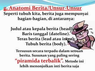 Tersusun secara terpadu dalam sebuah
berita. Susunan yang paling sering
“piramida terbalik”. Metode ini
lebih menonjolkan inti berita saja
g. Anatomi Berita/Unsur-Unsur
Seperti tubuh kita, berita juga mempunyai
bagian-bagian, di antaranya:
Judul atau kepala berita (headline).
Baris tanggal (dateline).
Teras berita (lead atau intro).
Tubuh berita (body).
 