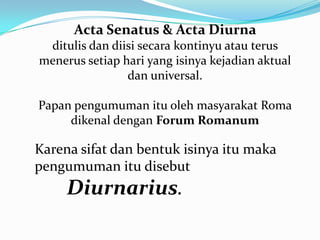 Acta Senatus & Acta Diurna
ditulis dan diisi secara kontinyu atau terus
menerus setiap hari yang isinya kejadian aktual
dan universal.
Papan pengumuman itu oleh masyarakat Roma
dikenal dengan Forum Romanum
Karena sifat dan bentuk isinya itu maka
pengumuman itu disebut
Diurnarius.
 