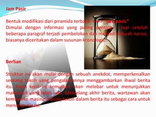 Jam Pasir
Bentuk modifikasi dari piramida terbalik: ===> “jam pasir.”
Dimulai dengan informasi yang paling penting – tapi setelah
beberapa paragraf terjadi pembelokan dan menjadi sebuah narasi,
biasanya diceritakan dalam susunan kronologis.
Berlian
Struktur ini akan mulai dengan sebuah anekdot, memperkenalkan
seorang tokoh yang pengalamannya menggambarkan ihwal berita
itu. Kisah kecil ini kemudian akan melebar untuk menunjukkan
maknanya yang lebih luas. Menjelang akhir berita, wartawan akan
kembali ke masing-masing tokoh dalam berita itu sebagai cara untuk
menutup narasi.
 