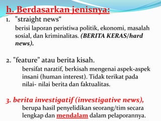 h. Berdasarkan jenisnya:
1. "straight news“
berisi laporan peristiwa politik, ekonomi, masalah
sosial, dan kriminalitas. (BERITA KERAS/hard
news).
2. "feature" atau berita kisah.
bersifat naratif, berkisah mengenai aspek-aspek
insani (human interest). Tidak terikat pada
nilai- nilai berita dan faktualitas.
3. berita investigatif (investigative news),
berupa hasil penyelidikan seorang/tim secara
lengkap dan mendalam dalam pelaporannya.
 
