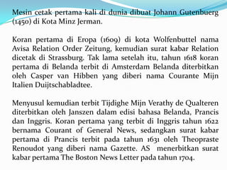 Mesin cetak pertama kali di dunia dibuat Johann Gutenbuerg
(1450) di Kota Minz Jerman.
Koran pertama di Eropa (1609) di kota Wolfenbuttel nama
Avisa Relation Order Zeitung, kemudian surat kabar Relation
dicetak di Strassburg. Tak lama setelah itu, tahun 1618 koran
pertama di Belanda terbit di Amsterdam Belanda diterbitkan
oleh Casper van Hibben yang diberi nama Courante Mijn
Italien Duijtschabladtee.
Menyusul kemudian terbit Tijdighe Mijn Verathy de Qualteren
diterbitkan oleh Janszen dalam edisi bahasa Belanda, Prancis
dan Inggris. Koran pertama yang terbit di Inggris tahun 1622
bernama Courant of General News, sedangkan surat kabar
pertama di Prancis terbit pada tahun 1631 oleh Theopraste
Renoudot yang diberi nama Gazette. AS menerbitkan surat
kabar pertama The Boston News Letter pada tahun 1704.
 