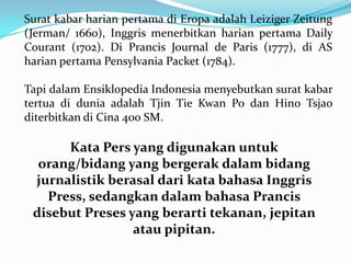 Surat kabar harian pertama di Eropa adalah Leiziger Zeitung
(Jerman/ 1660), Inggris menerbitkan harian pertama Daily
Courant (1702). Di Prancis Journal de Paris (1777), di AS
harian pertama Pensylvania Packet (1784).
Tapi dalam Ensiklopedia Indonesia menyebutkan surat kabar
tertua di dunia adalah Tjin Tie Kwan Po dan Hino Tsjao
diterbitkan di Cina 400 SM.
Kata Pers yang digunakan untuk
orang/bidang yang bergerak dalam bidang
jurnalistik berasal dari kata bahasa Inggris
Press, sedangkan dalam bahasa Prancis
disebut Preses yang berarti tekanan, jepitan
atau pipitan.
 