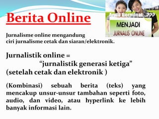 Berita Online
Jurnalisme online mengandung
ciri jurnalisme cetak dan siaran/elektronik.
Jurnalistik online =
“jurnalistik generasi ketiga”
(setelah cetak dan elektronik )
(Kombinasi) sebuah berita (teks) yang
mencakup unsur-unsur tambahan seperti foto,
audio, dan video, atau hyperlink ke lebih
banyak informasi lain.
 