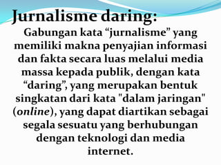 Jurnalisme daring:
Gabungan kata “jurnalisme” yang
memiliki makna penyajian informasi
dan fakta secara luas melalui media
massa kepada publik, dengan kata
“daring”, yang merupakan bentuk
singkatan dari kata "dalam jaringan"
(online), yang dapat diartikan sebagai
segala sesuatu yang berhubungan
dengan teknologi dan media
internet.
 