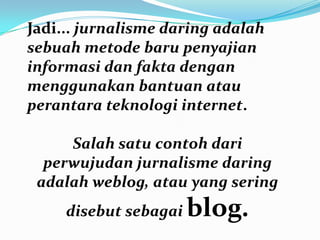 Jadi... jurnalisme daring adalah
sebuah metode baru penyajian
informasi dan fakta dengan
menggunakan bantuan atau
perantara teknologi internet.
Salah satu contoh dari
perwujudan jurnalisme daring
adalah weblog, atau yang sering
disebut sebagai blog.
 