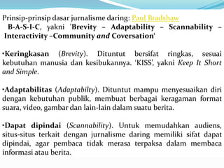Prinsip-prinsip dasar jurnalisme daring: Paul Bradshaw
B-A-S-I-C, yakni 'Brevity – Adaptability – Scannability –
Interactivity –Community and Coversation‘
•Keringkasan (Brevity). Dituntut bersifat ringkas, sesuai
kebutuhan manusia dan kesibukannya. ‘KISS’, yakni Keep It Short
and Simple.
•Adaptabilitas (Adaptabilty). Dituntut mampu menyesuaikan diri
dengan kebutuhan publik, membuat berbagai keragaman format
suara, video, gambar dan lain-lain dalam suatu berita.
•Dapat dipindai (Scannability). Untuk memudahkan audiens,
situs-situs terkait dengan jurnalisme daring memiliki sifat dapat
dipindai, agar pembaca tidak merasa terpaksa dalam membaca
informasi atau berita.
 