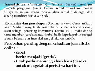 Perubahan penting dengan kehadiran jurnalistik
online :
- cepat
- berita menjadi “gratis”.
- tidak perlu menunggu hari baru (besok)
untuk mengetahui peristiwa hari ini.
•Interaktivitas (Interactivity). Pemirsa (viewer) sekaligus
menjadi pengguna (user). Karena semakin audiens merasa
dirinya dilibatkan, maka mereka akan semakin dihargai dan
senang membaca berita yang ada.
•Komunitas dan percakapan (Community and Conversation).
Peran Media daring lebih besar daripada media konvensional,
yakni sebagai penjaring komunitas. Karena itu, Jurnalis daring
harus memberi jawaban atau timbal balik kepada publik sebagai
sebuah balasan atas interaksi yang dilakukan publik.
 