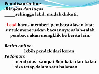 Penulisan Online
Ringkas dan lugas
sehingga lebih mudah diikuti.
Lead harus memberi pembaca alasan kuat
untuk meneruskan bacaannya; salah-salah
pembaca akan mengklik ke berita lain.
Berita online:
lebih pendek dari koran.
Pedoman:
membatasi sampai 800 kata dan kalau
bisa tetap dalam satu halaman.
 