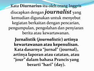Jurnalistik (journalistic) artinya
kewartawanan atau kepenulisan.
Kata dasarnya “jurnal” (journal),
artinya laporan atau catatan, atau
“jour” dalam bahasa Prancis yang
berarti “hari” (day).
Kata Diurnarius itu oleh orang Inggris
diucapkan dengan journalist yang
kemudian digunakan untuk menyebut
kegiatan berkaitan dengan pencarian,
pengumpulan, pengolahan dan penyiaran
berita atau kewartawanan.
 