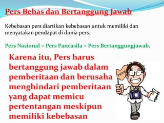 Pers Bebas dan Bertanggung Jawab
Kebebasan pers diartikan kebebasan untuk memiliki dan
menyatakan pendapat di dunia pers.
Pers Nasional = Pers Pancasila = Pers Bertanggungjawab.
Karena itu, Pers harus
bertanggung jawab dalam
pemberitaan dan berusaha
menghindari pemberitaan
yang dapat memicu
pertentangan meskipun
memiliki kebebasan
 